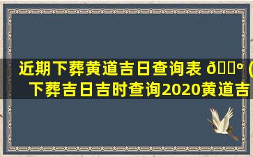 近期下葬黄道吉日查询表 🌺 (下葬吉日吉时查询2020黄道吉日查询)